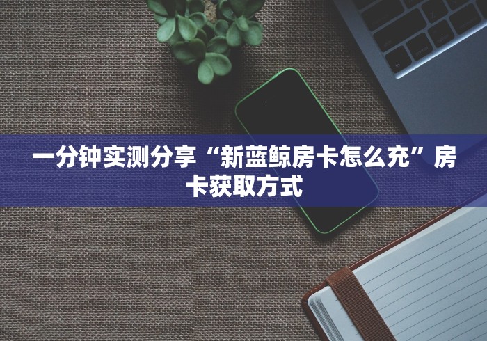 一分钟实测分享“新蓝鲸房卡怎么充”房卡获取方式 一分钟实测分享“新蓝鲸房卡怎么充”房卡获取方式